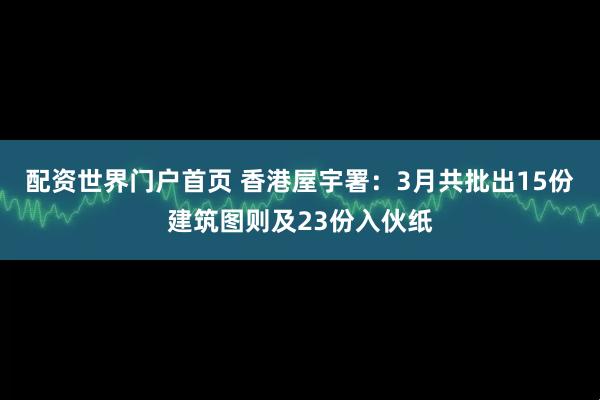 配资世界门户首页 香港屋宇署：3月共批出15份建筑图则及23份入伙纸