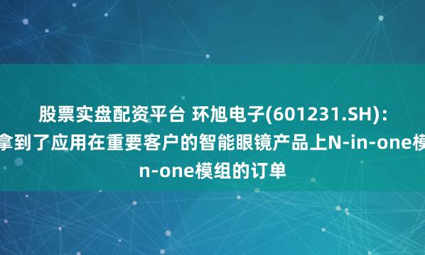 股票实盘配资平台 环旭电子(601231.SH)：已经正式拿到了应用在重要客户的智能眼镜产品上N-in-one模组的订单
