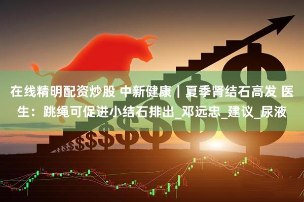 在线精明配资炒股 中新健康｜夏季肾结石高发 医生：跳绳可促进小结石排出_邓远忠_建议_尿液