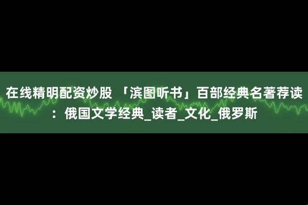 在线精明配资炒股 「滨图听书」百部经典名著荐读：俄国文学经典_读者_文化_俄罗斯
