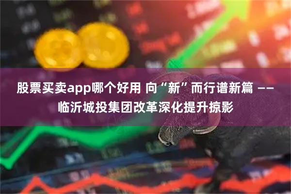 股票买卖app哪个好用 向“新”而行谱新篇 ——临沂城投集团改革深化提升掠影