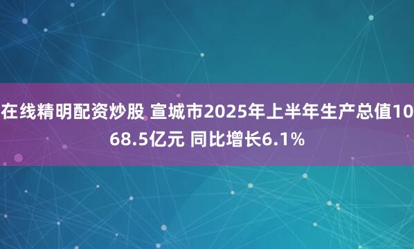 在线精明配资炒股 宣城市2025年上半年生产总值1068.5亿元 同比增长6.1%