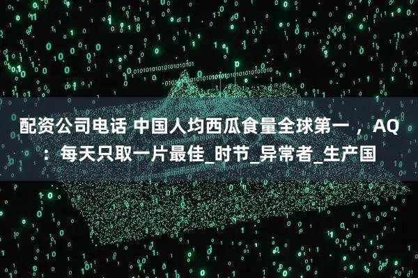 配资公司电话 中国人均西瓜食量全球第一 ，AQ：每天只取一片最佳_时节_异常者_生产国