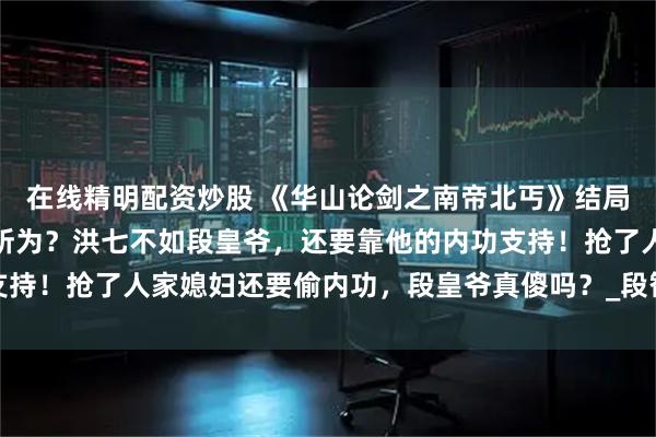 在线精明配资炒股 《华山论剑之南帝北丐》结局：降龙十八掌只是莽夫所为？洪七不如段皇爷，还要靠他的内功支持！抢了人家媳妇还要偷内功，段皇爷真傻吗？_段智兴_刺客_控制