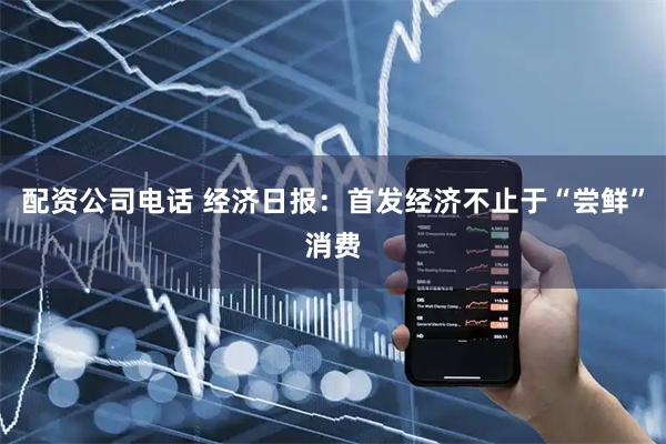 配资公司电话 经济日报：首发经济不止于“尝鲜”消费