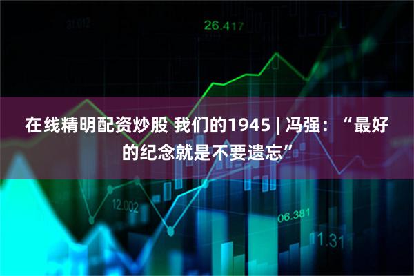 在线精明配资炒股 我们的1945 | 冯强：“最好的纪念就是不要遗忘”
