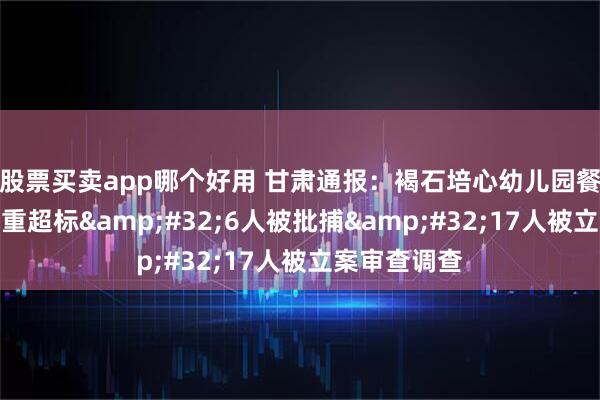 股票买卖app哪个好用 甘肃通报：褐石培心幼儿园餐食铅含量严重超标 6人被批捕 17人被立案审查调查