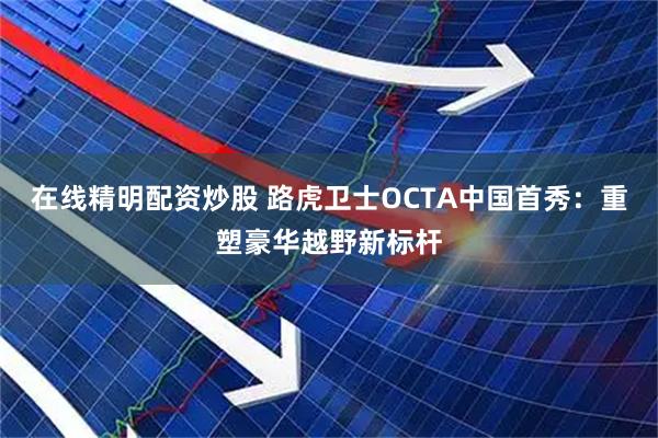 在线精明配资炒股 路虎卫士OCTA中国首秀：重塑豪华越野新标杆