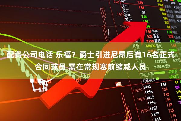 配资公司电话 乐福？爵士引进尼昂后有16名正式合同球员 需在常规赛前缩减人员