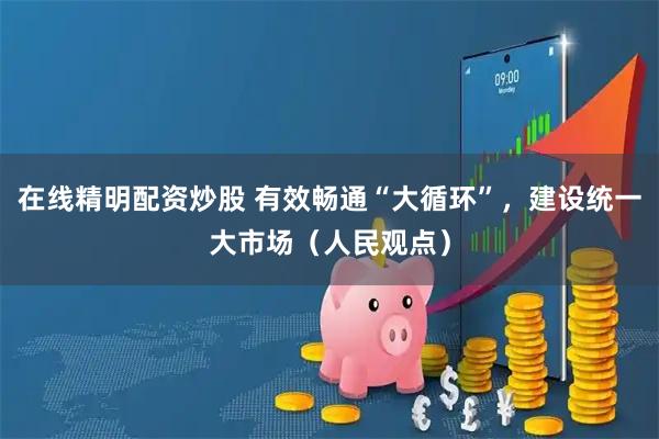 在线精明配资炒股 有效畅通“大循环”，建设统一大市场（人民观点）