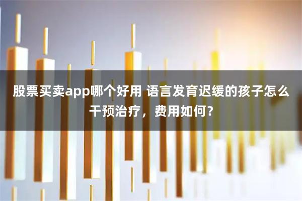 股票买卖app哪个好用 语言发育迟缓的孩子怎么干预治疗，费用如何？