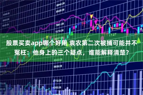 股票买卖app哪个好用 袁农第二次被捕可能并不冤枉：他身上的三个疑点，谁能解释清楚？